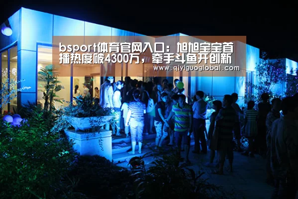 bsport体育官网入口:旭旭宝宝首播热度破4300万,牵手斗鱼开创新巅峰(图1) bsport体育官网入口